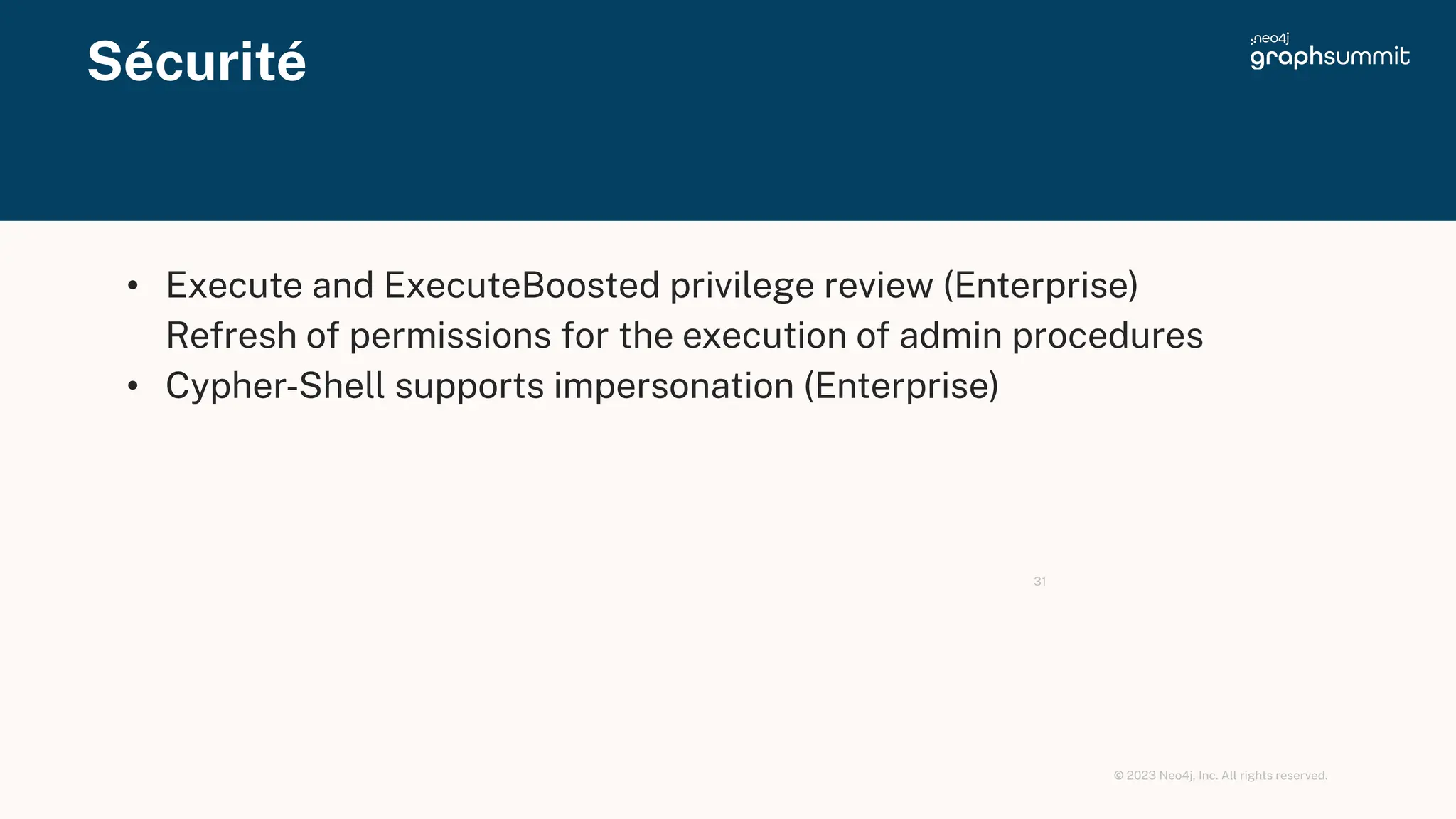 © 2023 Neo4j, Inc. All rights reserved.
Sécurité
31
• Execute and ExecuteBoosted privilege review (Enterprise)
Refresh of permissions for the execution of admin procedures
• Cypher-Shell supports impersonation (Enterprise)
 