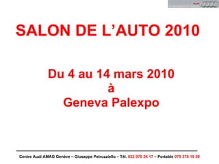 SALON DE L’AUTO 2010

              Du 4 au 14 mars 2010
                        à
                Geneva Palexpo



Centre Audi AMAG Genève – Giuseppe Petruzziello – Tél. 022 970 36 17 – Portable 079 378 19 58
 