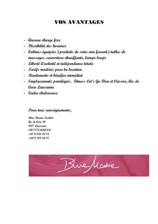VOS AVANTAGES


- Aucune charge fixe
- Flexibilité des horaires
- Cabines équipées (produits de soins non fournit) tables de
  massages, couverture chauffante, lampe loupe
- Liberté d’activité et indépendance totale
- Tarifs modérés pour la location
- Rendements et bénéfice immédiat
- Emplacements privilégiés, Fitness Let’s Go Flon et Crissier, Av. de
  Cour Lausanne
- Cadre chaleureux



  Pour tous renseignements,
  Blue Marine Institut
  Av. de Cour 36
  1007 Lausanne
  SWITZERLAND
  +41 21 616 48 84
  +4178 809 44 87
 