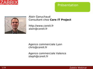 Présentation

Alain Ganuchaud
Consultant chez Core IT Project
http://www.coreit.fr
alain@coreit.fr

Agence commerciale Lyon
chris@coreit.fr
Agence commerciale Valence
steph@coreit.fr

1/39

Zabbix Webinar

 