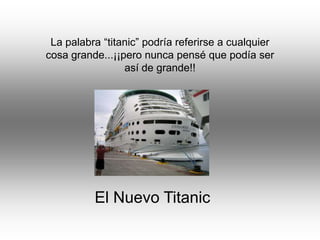 La palabra “titanic” podría referirse a cualquier
cosa grande...¡¡pero nunca pensé que podía ser
                 así de grande!!




          El Nuevo Titanic
 