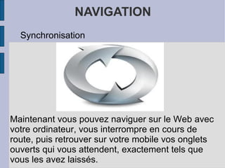 NAVIGATION Synchronisation Maintenant vous pouvez naviguer sur le Web avec votre ordinateur, vous interrompre en cours de route, puis retrouver sur votre mobile vos onglets ouverts qui vous attendent, exactement tels que vous les avez laissés.  