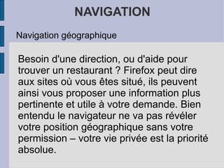 NAVIGATION Navigation géographique Besoin d'une direction, ou d'aide pour   trouver un restaurant ? Firefox peut dire aux sites où vous êtes situé, ils peuvent ainsi vous proposer une information plus pertinente et utile à votre demande. Bien entendu le navigateur ne va pas révéler votre position géographique sans votre permission – votre vie privée est la priorité absolue. 