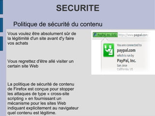 SECURITE Politique de sécurité du contenu Vous voulez être absolument sûr de la légitimité d'un site avant d'y faire vos achats Vous regrettez d'être allé visiter un certain site Web La politique de sécurité de contenu de Firefox est conçue pour stopper les attaques de type « cross-site scripting » en fournissant un mécanisme pour les sites Web indiquant explicitement au navigateur quel contenu est légitime. 