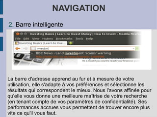 NAVIGATION Barre intelligente La barre d'adresse apprend au fur et à mesure de votre utilisation, elle s'adapte à vos préférences et sélectionne les résultats qui correspondent le mieux. Nous l'avons affinée pour qu'elle vous donne une meilleure maîtrise de votre recherche (en tenant compte de vos paramètres de confidentialité). Ses performances accrues vous permettent de trouver encore plus vite ce qu'il vous faut. 