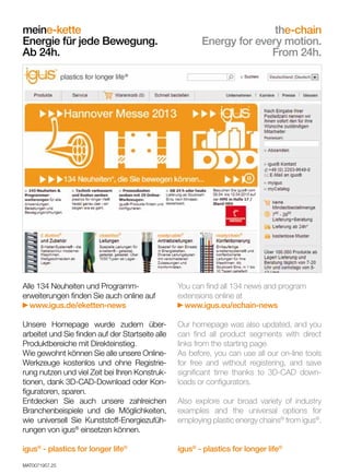 You can find all 134 news and program
extensions online at
www.igus.eu/echain-news

Our homepage was also updated, and you
can find all product segments with direct
links from the starting page.
As before, you can use all our on-line tools
for free and without registering, and save
significant time thanks to 3D-CAD downloads or configurators.

dry-tech®
				
Trockenlauf für jede Bewegung.
Ab 24h.	

Also explore our broad variety of industry
examples and the universal options for
employing plastic bearing technology from
igus®.

Our homepage was also updated, and you
can find all product segments with direct
links from the starting page.
As before, you can use all our on-line tools
for free and without registering, and save
significant time thanks to 3D-CAD downloads or configurators.

Unsere Homepage wurde zudem überarbeitet und Sie finden auf der Startseite alle
Produktbereiche mit Direkteinstieg.
Wie gewohnt können Sie alle unsere OnlineWerkzeuge kostenlos und ohne Registrierung nutzen und viel Zeit bei Ihren Konstruktionen, dank 3D-CAD-Download oder Konfiguratoren, sparen.
Entdecken Sie auch unsere zahlreichen
Branchenbeispiele und die Möglichkeiten,
wie universell Sie Kunststoff-Lagertechnik
von igus® einsetzen können.

You can find all 134 news and program
extensions online at
www.igus.eu/bearing-news

Alle 134 Neuheiten und Programmerweiterungen finden Sie auch online auf
www.igus.de/gleitlager-news

igus® - plastics for longer life®

igus® - plastics for longer life®

igus® - plastics for longer life®

Also explore our broad variety of industry
examples and the universal options for
employing plastic energy chains® from igus®.

igus® - plastics for longer life®

Unsere Homepage wurde zudem überarbeitet und Sie finden auf der Startseite alle
Produktbereiche mit Direkteinstieg.
Wie gewohnt können Sie alle unsere OnlineWerkzeuge kostenlos und ohne Registrierung nutzen und viel Zeit bei Ihren Konstruktionen, dank 3D-CAD-Download oder Konfiguratoren, sparen.
Entdecken Sie auch unsere zahlreichen
Branchenbeispiele und die Möglichkeiten,
wie universell Sie Kunststoff-Energiezuführungen von igus® einsetzen können.

dry-tech®
dry-run for every motion.
From 24h.

MAT0071957.25

Alle 134 Neuheiten und Programmerweiterungen finden Sie auch online auf
www.igus.de/eketten-news

meine-kette				
the-chain
Energie für jede Bewegung.
Energy for every motion.
Ab 24h.	
From 24h.

MAT0071957.25

 