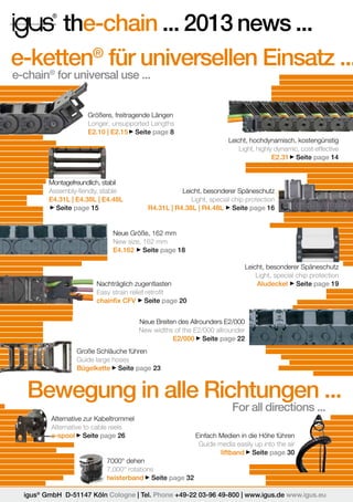 the-chain ... 2013 news ...
e-ketten® für universellen Einsatz ...
e-chain® for universal use ...

Größere, freitragende Längen
Longer, unsupported Lengths
E2.10 | E2.15 Seite page 8
Leicht, hochdynamisch, kostengünstig
Light, highly dynamic, cost-effective
E2.31 Seite page 14

Montagefreundlich, stabil
Assembly-fiendly, stable
E4.31L | E4.38L | E4.48L
Seite page 15

Leicht, besonderer Späneschutz
Light, special chip protection
R4.31L | R4.38L | R4.48L Seite page 16

Neue Größe, 162 mm
New size, 162 mm
E4.162 Seite page 18
Leicht, besonderer Späneschutz
Light, special chip protection
Aludeckel Seite page 19

Nachträglich zugentlasten
Easy strain relief retrofit
chainfix CFV Seite page 20
Neue Breiten des Allrounders E2/000
New widths of the E2/000 allrounder
E2/000 Seite page 22
Große Schläuche führen
Guide large hoses
Bügelkette Seite page 23

Bewegung in alle Richtungen ...
For all directions ...

Alternative zur Kabeltrommel
Alternative to cable reels
e-spool Seite page 26

Einfach Medien in die Höhe führen
Guide media easily up into the air
liftband Seite page 30

7000° dehen
7,000° rotations
twisterband Seite page 32
igus® GmbH D-51147 Köln Cologne | Tel. Phone +49-22 03-96 49-800 | www.igus.de www.igus.eu

 