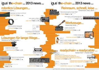 the-chain ... 2013 news ...
robotics Lösungen...
robotics solutions ...

the-chain ... 2013 news ...
Reinraum, schnell, leise ...
Reinraumanwendungen auf langen Wegen
Cleanroom application with long travel
P4 System Seite page 56

Geschlossen zum Schutz vor Schmutz
Enclosed for protection
triflex® TRCF Seite page 36

Cleanroom, fast, silent ...

Neue Größen und IPA Zertifizierungen E6.1
New sizes and IPA certifications E6.1
6.1 Seite page 58

Leicht, einfach zu öffnen
Light, easy to open
triflex® TRLF Seite page 38

Werkzeuge...
Assembly tools ...

Schützt bei extremen Bewegungen
Protects during extreme motions
Clipprotektoren Seite page 40

e-ketten® schneller öffnen
Open e-chains® faster
Montagewerkzeuge Seite page 64
Innenaufteilung schnell konfigurieren
Quickly configure interior separations
Konfigurator Seite page 41
e-ketten® schneller finden
Find e-chains® faster
Neues App und Katalog Seite page 70

Lösungen für lange Wege...
Solutions for long travels ...

e-ketten® schneller konfigurieren
Configure e-chains® faster
Innenaufteilungskonfigurator triflex® R
Quickrobot | meine-kette Seite page 72

Ausgleichen auf langen Wegen
Compensation for long travels
Ausgleichseinheit basic Seite page 44

®

e-ketten® schnell fixieren
Quickly secure e-chains®
Kunststoff-Festpunktmodule Seite page 46
Systeme für den Ausseneinsatz
Systems for outdoor use
Basic Flizz Seite page 48

Online-Werkzeuge On-line-tools
QuickChain.60
Seite page 52

readychain + readycable ...
®

readychain® + readycable® ...

readycable readycable
Konfektionierte 50 Ω-Koaxleitung | DVI-D Single Link |
VGA-Koaxleitung | Profinet | Ethernet | readycable® M | CAT 6A |
Erweiterung der Antriebsleitungen | Antriebsleitungen mit speedtec |
Allen Bradley | LockTec Seite page 78
®

®

Service Service
Individuelle Stecker-Servicepacks | ServicePacks mit SpeedTec |
readychain® Rack | readychain®-Truck Seite page 86

Kostengünstig auf langen Wegen
Rolling cost-effectly for long travels
E2/000 rol e-chain® Seite page 50

igus® News 2013...3D-CAD, Konfiguratoren und mehr: www.igus.de/news...

Online-Werkzeuge
On-line-tools
QuickPin-ADD | readycable®-Finder

Seite page 95

igus® News 2013... 3D-CAD, configurators and more: www.igus.eu/news...

 
