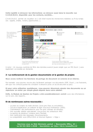Des notifications
vous alertent sur
les tickets à
traiter, les tâches
en retard…
Cette rapidité à retrouver les informations se retrouve aussi dans la nouvelle vue CHRONOS
disponible pour les contacts, sociétés…
CHRONOS permet de visualiser en 1 clin d’œil toutes les interactions réalisées au fil du temps (ex :
appels, emails, tickets, opportunités…).
A noter : Un nouveau système de filtre des données avancé (aussi simple que sur MS Excel :) sera également
accessible sur demande.
3 –Le renforcement de la gestion documentaire et la gestion de projets
Nous avons renforcé les fonctions de partage de document en externe et en interne.
Par exemple vous pourrez encore plus facilement partager vos documents (PDF, Excel…) via l’extranet, afin que
vos contacts puisse les consulter à distance (avec un accès sécurisé ou pas).
Et pour votre utilisation quotidienne, vous pourrez désormais ajouter des documents ou un répertoire
en entier en 1 clic dans vos projets.
Et de nombreuses autres nouveautés :
- La prise en compte du multi-devises (avec prix fixes ou actualisés).
- L’accès à l’application en utilisant le login d’accès à l’ordinateur (SSO).
- L’optimisation des performances pour les gros volumes de données.
- Une nouvelle sidebar spécialemet conçue pour les utilisateurs MAC
- La gestion de plusieurs comptes dans Flexmail
- Une clarification des messages d’avertissements
- La compatibilité avec Office 2016 et Internet Explorer « Edge »
- …
V ous filtrez les éléments pour
n’afficher que les emails, les
tickets SAV…
V ous avez accès au détail des
interactions, avec un affiche du détail
de chacune des actions en 1 clic !
Inscrivez-vous au Web Séminaire gratuit « Nouveautés Efficy 10 »
Le 23/02/2016 à 9h30 – Inscriptions sur http://bit.ly/newsefficy10
 