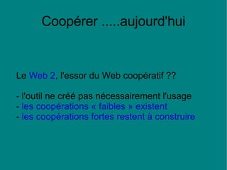 Coopérer .....aujourd'hui Le  Web 2 , l'essor du Web coopératif ?? - l'outil ne créé pas nécessairement l'usage -  les coopérations « faibles » existent -  les coopérations fortes restent à construire   
