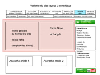 Variante du bloc layout  3 liens/News Liens Directs Rallye Tables Rondes Concours design Démonstrations et    essais de conduite Conférences Tribunes Parade  MICHELIN S'ENGAGE  BERLIN 2011  S'IMPLIQUER AU QUOTIDIEN  INTERVIEWS LIVE  ACTUALITES & EVENEMENTS  DECOUVRIR LES SOLUTIONS  COMPRENDRE LA MOBILITE DURABLE EDITIONS PRECEDENTES A PROPOS DU CHALLENGE EN DIRECT DE BERLIN SPONSORS PROGRAMME Téléchargement Event brochure Participant Guide Titres gérable  au niveau du bloc Texte riche (remplace les 3 liens) Partie News inchangée Accroche article 1 Accroche article 2 