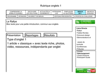 Rubrique onglets 1 Liens Directs Rallye Tables Rondes Concours design Démonstrations et    essais de conduite Conférences Tribunes Parade  Le Rallye Bloc texte pour une petite introduction, commun aux onglets MICHELIN S'ENGAGE  BERLIN 2011  S'IMPLIQUER AU QUOTIDIEN  INTERVIEWS LIVE  ACTUALITES & EVENEMENTS  DECOUVRIR LES SOLUTIONS  COMPRENDRE LA MOBILITE DURABLE EDITIONS PRECEDENTES A PROPOS DU CHALLENGE EN DIRECT DE BERLIN SPONSORS PROGRAMME Téléchargement Event brochure Participant Guide Résultats Reportages Présentation Type d’onglet 1 1 article « classique » avec texte riche, photos, vidéo, ressources, indépendants par onglet 