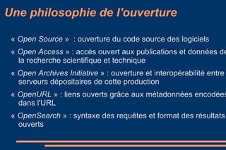 «  Open Source   »  : ouverture du code source des logiciels  «  Open Access  » : accès ouvert aux publications et données de la recherche scientifique et technique  «  Open Archives Initiative  » : ouverture et interopérabilité entre serveurs dépositaires de cette production «  OpenURL  » : liens ouverts grâce aux métadonnées encodées dans l'URL  «  OpenSearch  » : syntaxe des requêtes et format des résultats ouverts  Une philosophie de l'ouverture 