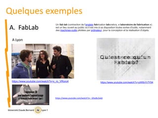 Quelques exemples
A. FabLab
Un fab lab (contraction de l'anglais fabrication laboratory, « laboratoire de fabrication »)
est un lieu ouvert au public où il est mis à sa disposition toutes sortes d'outils, notamment
des machines-outils pilotées par ordinateur, pour la conception et la réalisation d'objets.
A Lyon
https://www.youtube.com/watch?v=yiW6nYr7Y94https://www.youtube.com/watch?v=x_ro_VRoro4
https://www.youtube.com/watch?v=_Gfas8v2wbI
 