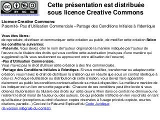 Licence Creative Commons:
Paternité- Pas d'Utilisation Commerciale –Partage des Conditions Initiales à l'Identique
Vous êtes libres:
de reproduire, distribuer et communiquer cette création au public, de modifier cette création Selon
les conditions suivantes:
•Paternité. Vous devez citer le nom de l'auteur original de la manière indiquée par l'auteur de
l'œuvre ou le titulaire des droits qui vous confère cette autorisation (mais pas d'une manière qui
suggérerait qu'ils vous soutiennent ou approuvent votre utilisation de l‘oeuvre).
•Pas d'Utilisation Commerciale.
Vous n'avez pas le droit d'utiliser cette création à des fins commerciales.
•Partage des Conditions Initiales à l'Identique. Si vous modifiez, transformez ou adaptez cette
création, vous n'avez le droit de distribuer la création qui en résulte que sous un contrat identique à
celui-ci. A chaque réutilisation ou distribution de cette création, vous devez faire apparaître
clairement au public les conditions contractuelles de sa mise à disposition. La meilleure manière de
les indiquer est un lien vers cette page web. Chacune de ces conditions peut être levée si vous
obtenez l'autorisation du titulaire des droits sur cette œuvre. Rien dans ce contrat ne diminue ou ne
restreint le droit moral de l'auteur ou des auteurs. Ce qui précède n'affecte en rien vos droits en tant
qu'utilisateur (exceptions au droit d'auteur: copies réservées à l'usage privé du copiste, courtes
citations, parodie...) Ceci est le Résumé Explicatif du Code Juridique
(la version intégrale du contrat).
Cette présentation est distribuée
sous licence Creative Commonshttp://creativecommons.org/licenses/by-nc-sa/2.0/deed.fr
 