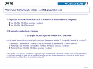 Amplitude d’ouverture actuelle (3975 et 11 mairies d’arrondissement intégrées) de 08h00 à 19h00 du lundi au vendredi de 09h00 à 14h00 le samedi Organisation actuelle des horaires 3 équipes pour un cycle de rotation sur 3 semaines : Les équipes se succèdent dans l’ordre suivant : horaire A, horaire C, horaire B, horaire A, horaire C… horaire A : de 08h00 à 14h00 du lundi au vendredi et de 09h00 à 14h00 le samedi horaire B : de 09h00 à 12h30 et de 13h30 à 17h00 du lundi au vendredi horaire C : de 12h00 à 19h00 du lundi au vendredi S’est ajouté, à ces groupes en rotation, un groupe D qui travaille de 9h à 17h toute l’année, sans assurer de rotation. Ce groupe a été créé en 2006 afin de permettre de faire face aux heures de pointe. Il n’a cessé de grossir depuis comblant ainsi un défaut dans l’organisation du travail. Page  Nouveaux horaires du 3975 – L’état des lieux  (1/2) 