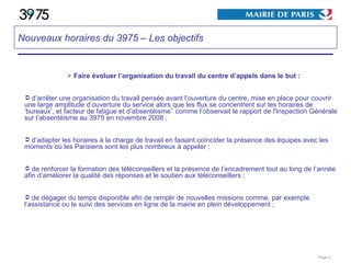 Faire évoluer l’organisation du travail du centre d’appels dans le but : d’arrêter une organisation du travail pensée avant l’ouverture du centre, mise en place pour couvrir une large amplitude d’ouverture du service alors que les flux se concentrent sur les horaires de ‘bureaux’, et facteur de fatigue et d’absentéisme’’   comme l’observait le rapport de l'Inspection Générale sur l’absentéisme au 3975 en novembre 2008 ; d’adapter les horaires à la charge de travail en faisant coïncider la présence des équipes avec les moments où les Parisiens sont les plus nombreux à appeler ; de renforcer la formation des téléconseillers et la présence de l’encadrement tout au long de l’année afin d’améliorer la qualité des réponses et le soutien aux téléconseillers ; de dégager du temps disponible afin de remplir de nouvelles missions comme, par exemple l’assistance ou le suivi des services en ligne de la mairie en plein développement ; Page  Nouveaux horaires du 3975 – Les objectifs   