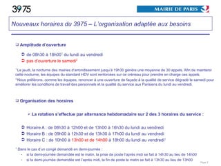 Amplitude d’ouverture de 08h30 à 18h00 1  du lundi au vendredi pas d’ouverture le samedi 2 1  Le jeudi, la nocturne des mairies d’arrondissement jusqu’à 19h30 génère une moyenne de 30 appels. Afin de maintenir cette nocturne, les équipes du standard HDV sont renforcées sur ce créneau pour prendre en charge ces appels. 2  Nous préférons, comme les équipes, renoncer à une ouverture de façade à la qualité de service dégradé le samedi pour améliorer les conditions de travail des personnels et la qualité du service aux Parisiens du lundi au vendredi. Organisation des horaires La rotation s’effectue par alternance hebdomadaire sur 2 des 3 horaires du service : Horaire A : de 08h30 à 12h00 et de 13h00 à 16h30 du lundi au vendredi Horaire B : de 09h00 à 12h30 et de 13h30 à 17h00 du lundi au vendredi Horaire C : de 10h00 à  13h00 et de 14h00  à 18h00 du lundi au vendredi 1 1  Dans le cas d’un congé demandé en demi-journée : si la demi-journée demandée est le matin, la prise de poste l’après midi se fait à 14h30 au lieu de 14h00 si la demi-journée demandée est l’après midi, la fin de poste le matin se fait à 13h30 au lieu de 13h00 Page  Nouveaux horaires du 3975 – L’organisation adaptée aux besoins 