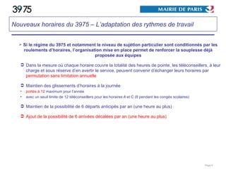 Si le régime du 3975 et notamment le niveau de sujétion particulier sont conditionnés par les roulements d’horaires, l’organisation mise en place permet de renforcer la souplesse déjà proposée aux équipes Dans la mesure où chaque horaire couvre la totalité des heures de pointe, les téléconseillers, à leur charge et sous réserve d’en avertir le service, peuvent convenir d’échanger leurs horaires par  permutation sans limitation annuelle Maintien des glissements d’horaires à la journée portés à 12  maximum pour l’année avec un seuil limite de 12 téléconseillers pour les horaires A et C (8 pendant les congés scolaires) Maintien de la possibilité de 6 départs anticipés par an (une heure au plus) Ajout de la possibilité de 6 arrivées décalées par an (une heure au plus) Page  Nouveaux horaires du 3975 – L’adaptation des rythmes de travail 