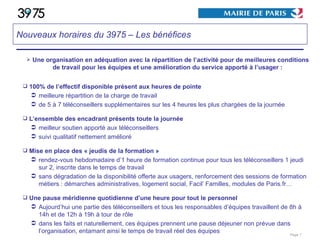 Une organisation en adéquation avec la répartition de l’activité pour de meilleures conditions de travail pour les équipes et une amélioration du service apporté à l’usager : 100% de l’effectif disponible présent aux heures de pointe meilleure répartition de la charge de travail de 5 à 7 téléconseillers supplémentaires sur les 4 heures les plus chargées de la journée L’ensemble des encadrant présents toute la journée meilleur soutien apporté aux téléconseillers suivi qualitatif nettement amélioré Mise en place des « jeudis de la formation » rendez-vous hebdomadaire d’1 heure de formation continue pour tous les téléconseillers 1 jeudi sur 2, inscrite dans le temps de travail  sans dégradation de la disponibilité offerte aux usagers, renforcement des sessions de formation métiers : démarches administratives, logement social, Facil’ Familles, modules de Paris.fr… Une pause méridienne quotidienne d’une heure pour tout le personnel Aujourd’hui une partie des téléconseillers et tous les responsables d’équipes travaillent de 8h à 14h et de 12h à 19h à tour de rôle dans les faits et naturellement, ces équipes prennent une pause déjeuner non prévue dans l’organisation, entamant ainsi le temps de travail réel des équipes Page  Nouveaux horaires du 3975 – Les bénéfices 