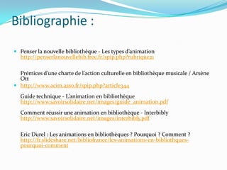 Bibliographie :
 Penser la nouvelle bibliothèque - Les types d’animation
  http://penserlanouvellebib.free.fr/spip.php?rubrique21

  Prémices d’une charte de l’action culturelle en bibliothèque musicale / Arsène
  Ott
 http://www.acim.asso.fr/spip.php?article344

  Guide technique - L’animation en bibliothèque
  http://www.savoirsolidaire.net/images/guide_animation.pdf
  Comment réussir une animation en bibliothèque - Interbibly
  http://www.savoirsolidaire.net/images/interbibly.pdf

  Eric Durel : Les animations en bibliothèques ? Pourquoi ? Comment ?
  http://fr.slideshare.net/bibliofrance/les-animations-en-bibliothques-
  pourquoi-comment
 