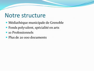 Notre structure
 Médiathèque municipale de Grenoble
 Fonds polyvalent, spécialité en arts
 10 Professionnels
 Plus de 20 000 documents
 