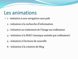 Les animations
 1 - initiation à une navigation sans pub

  2 - initiation à la recherche d’information

  3 - initiation au traitement de l’image sur ordinateur

  4 - initiation à la MAO (musique assistée par ordinateur)

  5 - initiation à l’écriture de nouvelle

  6 - initiation à la création de blog
 