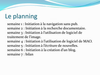 Le planning
semaine 1 : Initiation à la navigation sans pub.
semaine 2 : Initiation à la recherche documentaire.
semaine 3 : Initiation à l’utilisation de logiciel de
traitement de l’image.
semaine 4 : Initiation à l’utilisation de logiciel de MAO.
semaine 5 : Initiation à l’écriture de nouvelles.
semaine 6 : Initiation à la création d’un blog.
semaine 7 : bilan
 