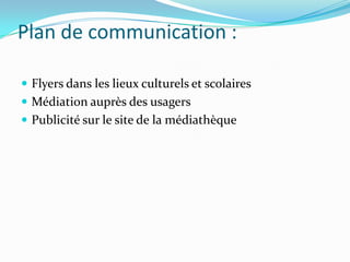 Plan de communication :

 Flyers dans les lieux culturels et scolaires
 Médiation auprès des usagers
 Publicité sur le site de la médiathèque
 