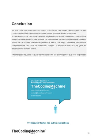 Les trois outils sont assez peu concurrents puisqu'ils ont des usages bien marqués. Le plus
convaincant est Trello que nous mettons en œuvre sur nos projets les plus simples.
Le plus gros manque : aucun de ces outils ne gère de processus à proprement parler puisque
une tâche est seulement à faire ou faite. Les utilisateurs ne peuvent pas paramétrer différents
statuts sur ces tâches (comme on pourrait le faire sur un bug : demande d'information
complémentaire, en cours de correction, corrigé ...). Impossible non plus de gérer les
dépendances entre les tâches.


N'hésitez pas à nous dire si vous avez utilisé ces outils (ou d'autres) et ce que vous en pensez !




                                                                                                     10
 