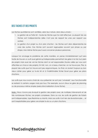 Les tâches quotidienne sont ventilées, selon leur nature, dans deux univers :
   1. La gestion de sa ToDo list : toutes les tâches que l'on doit effectuer. La plupart de ces
       tâches sont indépendantes (elles n'ont pas de rapport les unes par rapport aux
       autres).
   2. La gestion d'un projet ou d'un plan d'action : les tâches sont alors dépendantes les
       unes des autres. Ces tâches sont souvent regroupées souvent par phase ou par
       étape. Une même tâche peut aussi concerner plusieurs personnes.


Lorsque l'on envisage le problème de cette manière, on pense immédiatement qu'il sera
facile de trouver un outil aussi génial qu'indispensable permettant de gérer à la fois tout plein
de projets mais aussi de voir les tâches dont on est responsable (toutes celles qui vous sont
affectées sur chacun des projets). En fait, non, on a beau chercher, on ne trouve pas. Pire, la
plupart des outils que l'on trouve sont peu ergonomiques. Au final, on revient toujours au bon
vieux cahier pour gérer sa to-do list et à l'indétrônable fichier Excel pour gérer ses plans
d'actions.


Les outils que nous avons choisi de vous présenter ne sont pas "universels". Leur fonctionnalité
se restreint à certains usages mais pas tous. Par exemple, aucun d'eux ne gère de planning
ou de processus même simples (exécution/validation d'une tâche).


Note : Nous n'avons pas évoqué la gestion des projets avec de multiples intervenants et de
très nombreuses tâches. Les projets complexes. Dans ce cas, les outils de gestion de tickets
sont indispensables, type Redmine ou Mantis. Mais ces outils n'ont rien de révolutionnaire ... et
sont inexploitables pour gérer une simple to-do ou un plan d'actions.




                                                                                                    3
 