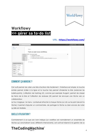 Cet outil permet de créer une liste d'actions très facilement : l'interface est simple, la touche
entrée permet d'aller à la ligne et la touche tab permet d'indenter la liste (ordonner les
bullets-points). L'utilisation de hashtag (#), comme par exemple #urgent, permet de classer
les items de la liste et l'utilisation de arobase (@) permet de renvoyer une tâche vers un
collaborateur.
Le truc magique : le menu contextuel attaché à chaque tâche (un clic sur le point devant la
tâche). Il permet d'ajouter un commentaire, de partager la tâche ou bien encore de noter
qu'elle est réalisée.




Contrairement à ce que son nom indique (un workflow est normalement un ensemble de
tâches qui s'enchaînent avec différents intervenants), cet outil est réservé à la gestion de sa



                                                                                                    4
 