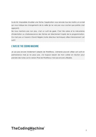 to-do list. Impossible d'oublier une tâche, l'application vous renvoie tous les matins un e-mail
qui vous indique les changements de la veille (je ne vais pas vous cacher que parfois c'est
agaçant).
Ne nous mentons pas non plus, c'est un outil de geek. C'est très sobre et le mécanisme
d'indentation ou d'arborescence des tâches est directement inspiré de la programmation.
Ce n'est pas un hasard si David Négrier (notre directeur technique) utilise intensivement cet
outil !




Je suis pas encore totalement adepte de Workflowy. J'aimerais pouvoir utiliser cet outil en
permanence mais je ne peux pas. J'ai toujours besoin de mon cahier en réunion pour
prendre des notes car la version iPad de Workflowy n'est pas encore utilisable.




                                                                                                   5
 