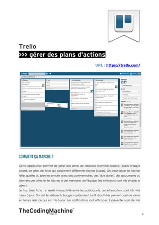 Cette application permet de gérer des sortes de tableaux (nommés boards). Dans chaque
board, on gère des listes qui supportent différentes tâches (cards). On peut laisser les tâches
telles quelles ou bien les enrichir avec des commentaires, des "due dates", des documents ou
bien encore affecter les tâches à des membres de l'équipe (les invitations sont très simples à
gérer).
Le truc bien fichu : la réelle interactivité entre les participants. Les informations sont très vite
mises à jour. On voit les éléments bouger rapidement. Le fil d'activités permet aussi de suivre
en temps réel ce qui est mis à jour. Les notifications sont efficaces. Il présente aussi de très




                                                                                                       6
 