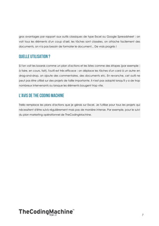gros avantages par rapport aux outils classiques de type Excel ou Google Spreadsheet : on
voit tous les éléments d'un coup d'œil, les tâches sont classées, on attache facilement des
documents, on n'a pas besoin de formater le document... De vrais progrès !




Si l'on voit les boards comme un plan d'actions et les listes comme des étapes (par exemple :
à faire, en cours, fait), l'outil est très efficace : on déplace les tâches d'un card à un autre en
drag-and-drop, on ajoute des commentaires, des documents etc. En revanche, cet outil ne
peut pas être utilisé sur des projets de taille importante. Il n'est pas adapté lorsqu'il y a de trop
nombreux intervenants ou lorsque les éléments bougent trop vite.




Trello remplace les plans d'actions que je gérais sur Excel. Je l'utilise pour tous les projets qui
nécessitent d'être suivis régulièrement mais pas de manière intense. Par exemple, pour le suivi
du plan marketing opérationnel de TheCodingMachine.




                                                                                                        7
 
