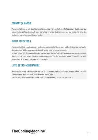 Wunderkit gère à la fois des tâches et des notes. Il présente trois interfaces : un dashboard qui
présente les différents statuts des participants et les événements liés au projet, la liste des
tâches et les notes associées au projet.




Wunderkit aide à manipuler des projets peu structurés. Des projets où il est nécessaire d'agiter
des idées, de définir des axes de travail, se tromper et recommencer.
Le truc pas mal : l'organisation des tâches sous forme "sociale". L'application se développe
sous la forme d'un "wall" : les intervenants peuvent publier un statut, réagir à une tâche ou à
une note (aimer en particulier) et commenter.




Si vous avez besoin de brainstormer, de partager des projets, pourquoi ne pas utiliser cet outil
? Il peut aussi servir comme outil de veille sur un sujet...
Il est moins contraignant qu'un wiki, plus convivial et ergonomique qu'un blog.




                                                                                                    9
 