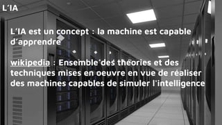 L’IA est un concept : la machine est capable
d’apprendre
wikipedia : Ensemble des théories et des
techniques mises en oeuvre en vue de réaliser
des machines capables de simuler l'intelligence
L’IA
 