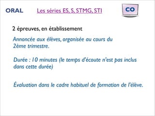 ORAL       Les séries ES, S, STMG, STI             CO


 2 épreuves, en établissement
 Annoncée aux élèves, organisée au cours du
 2ème trimestre.

 Durée : 10 minutes (le temps d'écoute n'est pas inclus
 dans cette durée)


 Évaluation dans le cadre habituel de formation de l'élève.
 