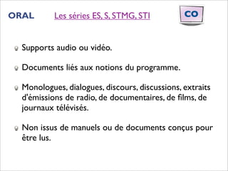 ORAL       Les séries ES, S, STMG, STI          CO


  Supports audio ou vidéo.

  Documents liés aux notions du programme.

  Monologues, dialogues, discours, discussions, extraits
  d'émissions de radio, de documentaires, de ﬁlms, de
  journaux télévisés.

  Non issus de manuels ou de documents conçus pour
  être lus.
 