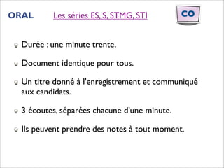 ORAL      Les séries ES, S, STMG, STI         CO


  Durée : une minute trente.

  Document identique pour tous.

  Un titre donné à l'enregistrement et communiqué
  aux candidats.

  3 écoutes, séparées chacune d'une minute.

  Ils peuvent prendre des notes à tout moment.
 