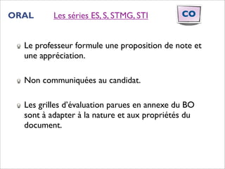ORAL      Les séries ES, S, STMG, STI        CO


  Le professeur formule une proposition de note et
  une appréciation.

  Non communiquées au candidat.

  Les grilles d’évaluation parues en annexe du BO
  sont à adapter à la nature et aux propriétés du
  document.
 