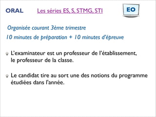 ORAL        Les séries ES, S, STMG, STI            EO

Organisée courant 3ème trimestre
10 minutes de préparation + 10 minutes d’épreuve

  L’examinateur est un professeur de l’établissement,
  le professeur de la classe.

  Le candidat tire au sort une des notions du programme
  étudiées dans l'année.
 