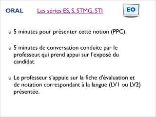ORAL      Les séries ES, S, STMG, STI          EO


 5 minutes pour présenter cette notion (PPC).

 5 minutes de conversation conduite par le
 professeur, qui prend appui sur l'exposé du
 candidat.

 Le professeur s’appuie sur la ﬁche d'évaluation et
 de notation correspondant à la langue (LV1 ou LV2)
 présentée.
 
