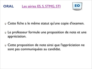ORAL      Les séries ES, S, STMG, STI          EO



 Cette ﬁche a le même statut qu'une copie d'examen.

 Le professeur formule une proposition de note et une
 appréciation.

 Cette proposition de note ainsi que l'appréciation ne
 sont pas communiquées au candidat.
 