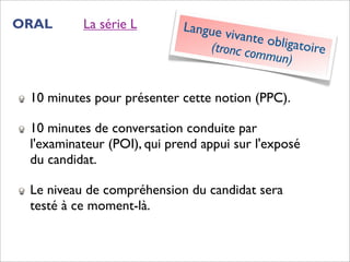 ORAL      La série L        Langue v
                                     ivante o
                                (tronc co    bligatoir
                                          mmun)       e


 10 minutes pour présenter cette notion (PPC).

 10 minutes de conversation conduite par
 l'examinateur (POI), qui prend appui sur l'exposé
 du candidat.

 Le niveau de compréhension du candidat sera
 testé à ce moment-là.
 