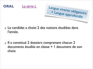 ORAL      La série L        Langue v
                                     ivante o
                             + Langu         bligatoir
                                      e approf        e
                                              ondie


 Le candidat a choisi 2 des notions étudiées dans
 l'année.


 Il a constitué 2 dossiers comprenant chacun 2
 documents étudiés en classe + 1 document de son
 choix
 