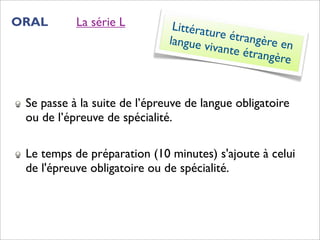 ORAL       La série L          Littératu
                                         re étran
                              langue v            gère en
                                       ivante é
                                                trangère


 Se passe à la suite de l’épreuve de langue obligatoire
 ou de l’épreuve de spécialité.

 Le temps de préparation (10 minutes) s'ajoute à celui
 de l'épreuve obligatoire ou de spécialité.
 