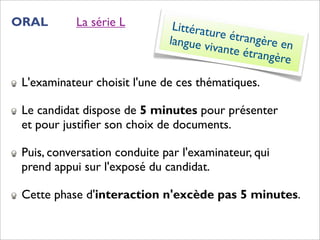ORAL        La série L         Littératu
                                         re étran
                              langue v            gère en
                                       ivante é
                                                trangère

 L'examinateur choisit l'une de ces thématiques.

 Le candidat dispose de 5 minutes pour présenter
 et pour justiﬁer son choix de documents.

 Puis, conversation conduite par l'examinateur, qui
 prend appui sur l'exposé du candidat.

 Cette phase d'interaction n'excède pas 5 minutes.
 