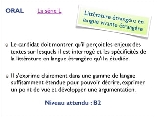 ORAL        La série L          Littératu
                                          re étran
                               langue v            gère en
                                        ivante é
                                                 trangère


 Le candidat doit montrer qu'il perçoit les enjeux des
 textes sur lesquels il est interrogé et les spéciﬁcités de
 la littérature en langue étrangère qu'il a étudiée.

 Il s'exprime clairement dans une gamme de langue
 sufﬁsamment étendue pour pouvoir décrire, exprimer
 un point de vue et développer une argumentation.

               Niveau attendu : B2
 