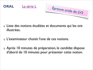 ORAL       La série L           Épreuve
                                          orale de
                                                   LV3


 Liste des notions étudiées et documents qui les ont
 illustrées.

 L'examinateur choisit l'une de ces notions.

 Après 10 minutes de préparation, le candidat dispose
 d'abord de 10 minutes pour présenter cette notion.
 